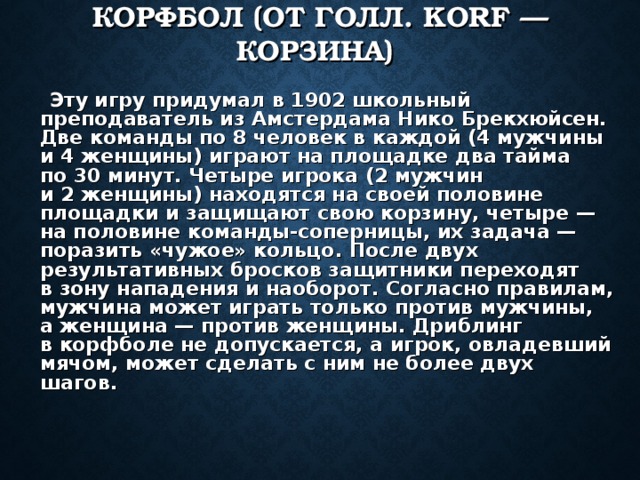 КОРФБОЛ (ОТ ГОЛЛ. KORF — КОРЗИНА)   Эту игру придумал в 1902 школьный преподаватель из Амстердама Нико Брекхюйсен. Две команды по 8 человек в каждой (4 мужчины и 4 женщины) играют на площадке два тайма по 30 минут. Четыре игрока (2 мужчин и 2 женщины) находятся на своей половине площадки и защищают свою корзину, четыре — на половине команды-соперницы, их задача — поразить «чужое» кольцо. После двух результативных бросков защитники переходят в зону нападения и наоборот. Согласно правилам, мужчина может играть только против мужчины, а женщина — против женщины. Дриблинг в корфболе не допускается, а игрок, овладевший мячом, может сделать с ним не более двух шагов. 