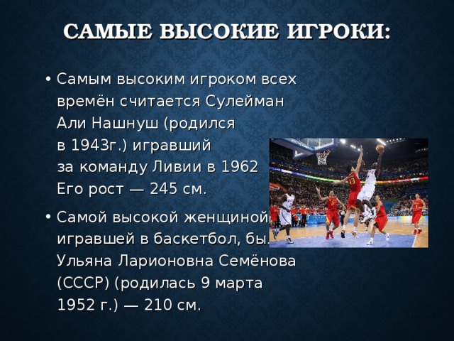 САМЫЕ ВЫСОКИЕ ИГРОКИ: Самым высоким игроком всех времён считается Сулейман Али Нашнуш (родился в 1943г.) игравший за команду Ливии в 1962  г. Его рост — 245 см. Самой высокой женщиной, игравшей в баскетбол, была Ульяна Ларионовна Семёнова (СССР) (родилась 9 марта 1952 г.) — 210 см. 