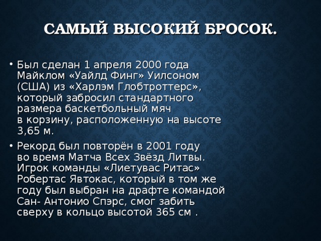 САМЫЙ ВЫСОКИЙ БРОСОК. Был сделан 1 апреля 2000 года Майклом «Уайлд Финг» Уилсоном (США) из «Харлэм Глобтроттерс», который забросил стандартного размера баскетбольный мяч в корзину, расположенную на высоте 3,65 м. Рекорд был повторён в 2001 году во время Матча Всех Звёзд Литвы. Игрок команды «Лиетувас Ритас» Робертас Явтокас, который в том же году был выбран на драфте командой Сан- Антонио Спэрс, смог забить сверху в кольцо высотой 365 см . 