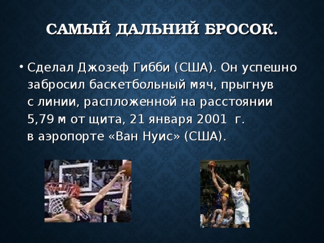 САМЫЙ ДАЛЬНИЙ БРОСОК. Сделал Джозеф Гибби (США). Он успешно забросил баскетбольный мяч, прыгнув с линии, распложенной на расстоянии 5,79 м от щита, 21 января 2001  г. в аэропорте «Ван Нуис» (США). 