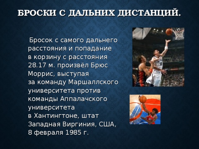БРОСКИ С ДАЛЬНИХ ДИСТАНЦИЙ.  Бросок с самого дальнего расстояния и попадание в корзину с расстояния 28.17 м. произвёл Брюс Моррис, выступая за команду Маршаллского университета против команды Аппалачского университета в Хантингтоне, штат Западная Виргиния, США, 8 февраля 1985 г. 
