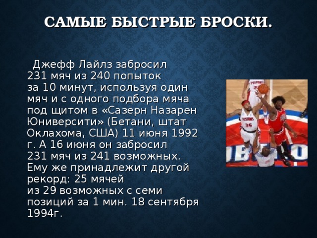 САМЫЕ БЫСТРЫЕ БРОСКИ.  Джефф Лайлз забросил 231 мяч из 240 попыток за 10 минут, используя один мяч и с одного подбора мяча под щитом в «Сазерн Назарен Юниверсити» (Бетани, штат Оклахома, США) 11 июня 1992 г. А 16 июня он забросил 231 мяч из 241 возможных. Ему же принадлежит другой рекорд: 25 мячей из 29 возможных с семи позиций за 1 мин. 18 сентября 1994г. 