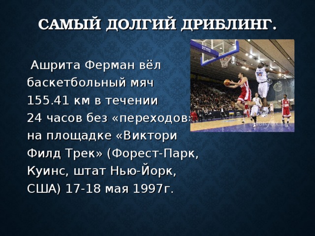 САМЫЙ ДОЛГИЙ ДРИБЛИНГ.  Ашрита Ферман вёл баскетбольный мяч 155.41 км в течении 24 часов без «переходов» на площадке «Виктори Филд Трек» (Форест-Парк, Куинс, штат Нью-Йорк, США) 17-18 мая 1997г. 