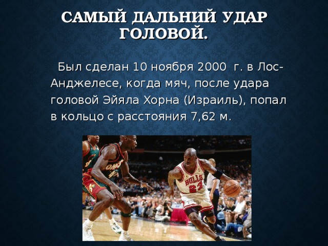 САМЫЙ ДАЛЬНИЙ УДАР ГОЛОВОЙ.  Был сделан 10 ноября 2000  г. в Лос-Анджелесе, когда мяч, после удара головой Эйяла Хорна (Израиль), попал в кольцо с расстояния 7,62 м. 