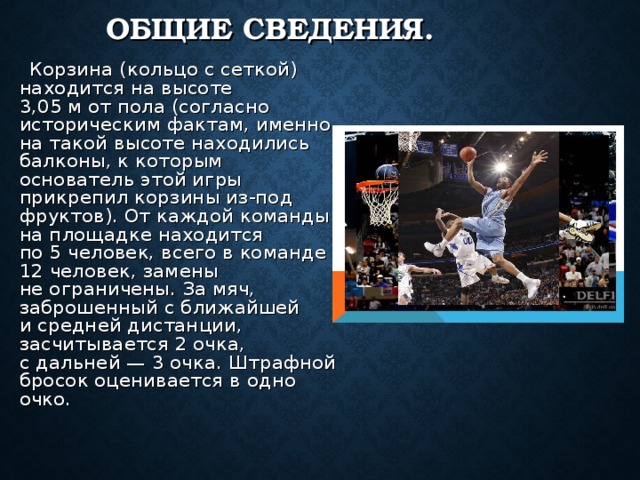 ОБЩИЕ СВЕДЕНИЯ.  Корзина (кольцо с сеткой) находится на высоте 3,05 м от пола (согласно историческим фактам, именно на такой высоте находились балконы, к которым основатель этой игры прикрепил корзины из-под фруктов). От каждой команды на площадке находится по 5 человек, всего в команде 12 человек, замены не ограничены. За мяч, заброшенный с ближайшей и средней дистанции, засчитывается 2 очка, с дальней — 3 очка. Штрафной бросок оценивается в одно очко. 