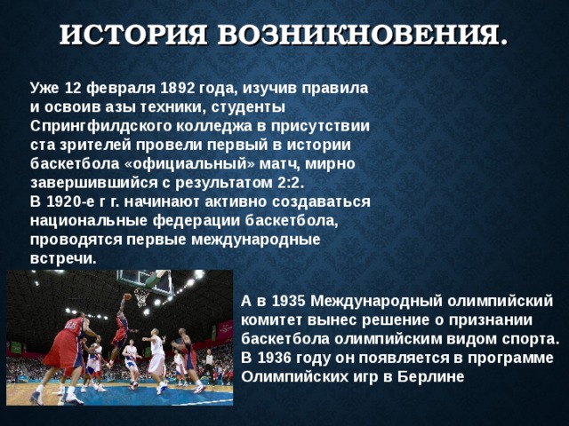 ИСТОРИЯ ВОЗНИКНОВЕНИЯ. Уже 12 февраля 1892 года, изучив правила и освоив азы техники, студенты Спрингфилдского колледжа в присутствии ста зрителей провели первый в истории баскетбола «официальный» матч, мирно завершившийся с результатом 2:2. В 1920-е г г. начинают активно создаваться национальные федерации баскетбола, проводятся первые международные встречи. А в 1935 Международный олимпийский комитет вынес решение о признании баскетбола олимпийским видом спорта. В 1936 году он появляется в программе Олимпийских игр в Берлине  