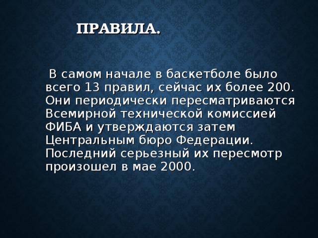 ПРАВИЛА.  В самом начале в баскетболе было всего 13 правил, сейчас их более 200. Они периодически пересматриваются Всемирной технической комиссией ФИБА и утверждаются затем Центральным бюро Федерации. Последний серьезный их пересмотр произошел в мае 2000. 