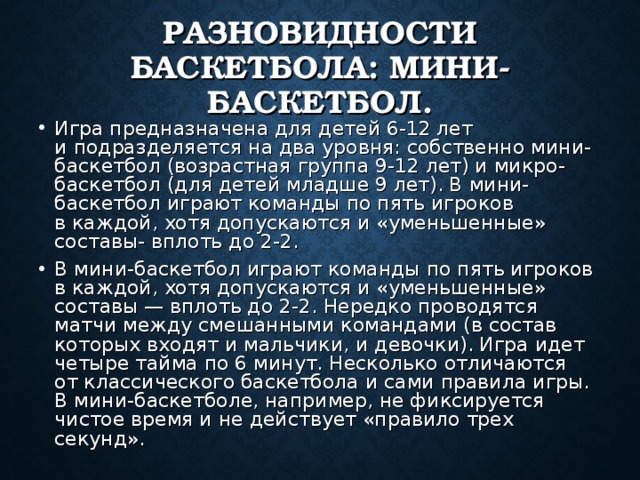 РАЗНОВИДНОСТИ БАСКЕТБОЛА: МИНИ-БАСКЕТБОЛ. Игра предназначена для детей 6-12 лет и подразделяется на два уровня: собственно мини-баскетбол (возрастная группа 9-12 лет) и микро-баскетбол (для детей младше 9 лет). В мини-баскетбол играют команды по пять игроков в каждой, хотя допускаются и «уменьшенные» составы- вплоть до 2-2. В мини-баскетбол играют команды по пять игроков в каждой, хотя допускаются и «уменьшенные» составы — вплоть до 2-2. Нередко проводятся матчи между смешанными командами (в состав которых входят и мальчики, и девочки). Игра идет четыре тайма по 6 минут. Несколько отличаются от классического баскетбола и сами правила игры. В мини-баскетболе, например, не фиксируется чистое время и не действует «правило трех секунд». 