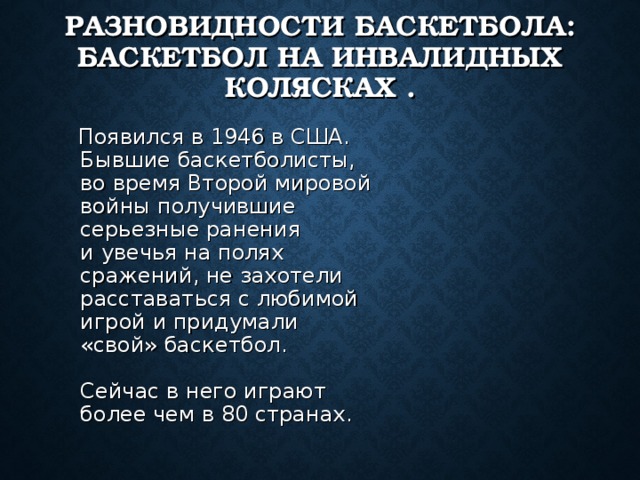 РАЗНОВИДНОСТИ БАСКЕТБОЛА: БАСКЕТБОЛ НА ИНВАЛИДНЫХ КОЛЯСКАХ .  Появился в 1946 в США. Бывшие баскетболисты, во время Второй мировой войны получившие серьезные ранения и увечья на полях сражений, не захотели расставаться с любимой игрой и придумали «свой» баскетбол.   Сейчас в него играют более чем в 80 странах. 