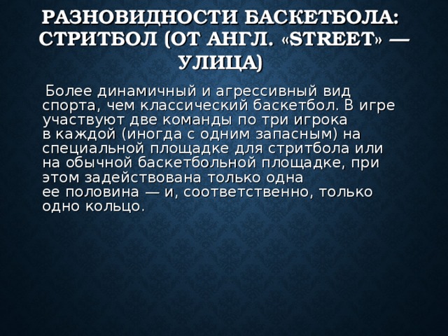 РАЗНОВИДНОСТИ БАСКЕТБОЛА:  СТРИТБОЛ (ОТ АНГЛ. «STREET» — УЛИЦА)   Более динамичный и агрессивный вид спорта, чем классический баскетбол. В игре участвуют две команды по три игрока в каждой (иногда с одним запасным) на  специальной площадке для стритбола или на обычной баскетбольной площадке, при этом задействована только одна ее половина — и, соответственно, только одно кольцо. 