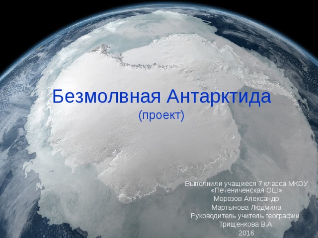 Безмолвная Антарктида  (проект) Выполнили учащиеся 7 класса МКОУ «Печениченская ОШ» Морозов Александр Мартынова Людмила Руководитель учитель географии Трищенкова В.А. 2016 