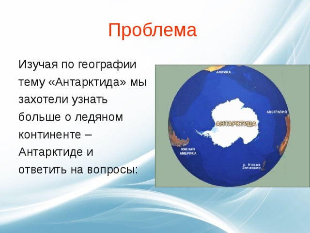 Проблема Изучая по географии тему «Антарктида» мы захотели узнать больше о ледяном континенте – Антарктиде и ответить на вопросы: 