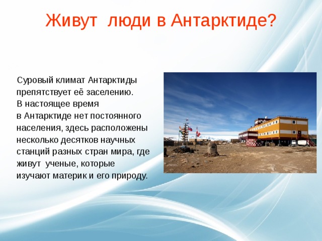 Живут люди в Антарктиде?   Суровый климат Антарктиды препятствует её заселению.   В настоящее время   в Антарктиде нет постоянного населения, здесь расположены несколько десятков научных станций разных стран мира, где живут ученые, которые изучают материк и его природу. 