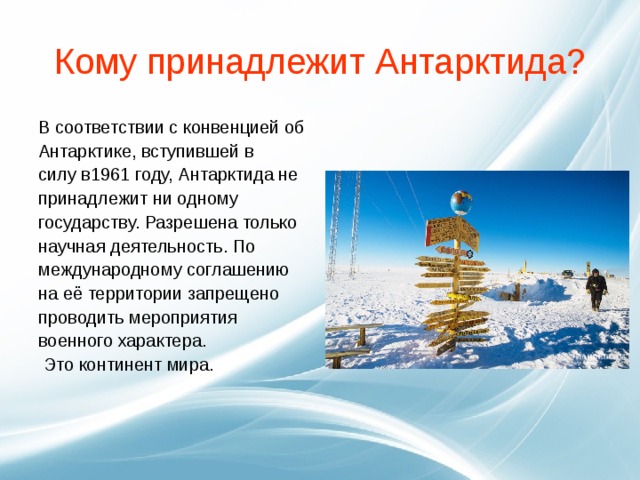 Кому принадлежит Антарктида? В соответствии с конвенцией об Антарктике, вступившей в силу в1961 году, Антарктида не принадлежит ни одному государству. Разрешена только научная деятельность. По международному соглашению на её территории запрещено проводить мероприятия военного характера.  Это континент мира.  