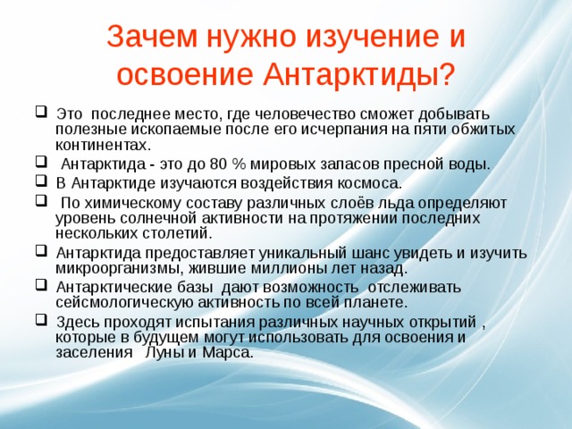 Зачем нужно изучение и освоение Антарктиды? Это последнее место, где человечество сможет добывать полезные ископаемые после его исчерпания на пяти обжитых континентах.  Антарктида - это до 80 % мировых запасов пресной воды. В Антарктиде изучаются воздействия космоса.   По химическому составу различных слоёв льда определяют уровень солнечной активности на протяжении последних нескольких столетий. Антарктида предоставляет уникальный шанс увидеть и изучить микроорганизмы, жившие миллионы лет назад. Антарктические базы дают возможность отслеживать сейсмологическую активность по всей планете. Здесь проходят испытания различных научных открытий , которые в будущем могут использовать для освоения и заселения Луны и Марса.  
