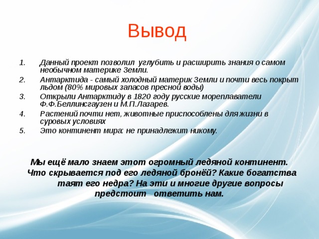 Вывод Данный проект позволил углубить и расширить знания о самом необычном материке Земли.  Антарктида - самый холодный материк Земли и почти весь покрыт льдом (80% мировых запасов пресной воды) Открыли Антарктиду в 1820 году русские мореплаватели Ф.Ф.Беллинсгаузен и М.П.Лазарев. Растений почти нет, животные приспособлены для жизни в суровых условиях Это континент мира: не принадлежит никому.   Мы ещё мало знаем этот огромный ледяной континент.  Что скрывается под его ледяной бронёй? Какие богатства  таят его недра? На эти и многие другие вопросы предстоит ответить нам.   