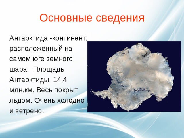 Основные сведения Антарктида -континент, расположенный на самом юге земного шара.  Площадь Антарктиды 14,4 млн.км. Весь покрыт льдом. Очень холодно и ветрено. 