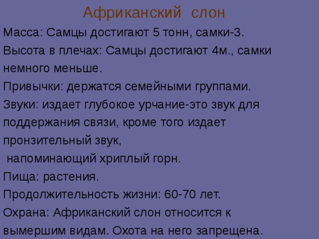  Африканский слон Масса: Самцы достигают 5 тонн, самки-3. Высота в плечах: Самцы достигают 4м., самки немного меньше. Привычки: держатся семейными группами. Звуки: издает глубокое урчание-это звук для поддержания связи, кроме того издает пронзительный звук,  напоминающий хриплый горн. Пища: растения. Продолжительность жизни: 60-70 лет. Охрана: Африканский слон относится к вымершим видам. Охота на него запрещена. 