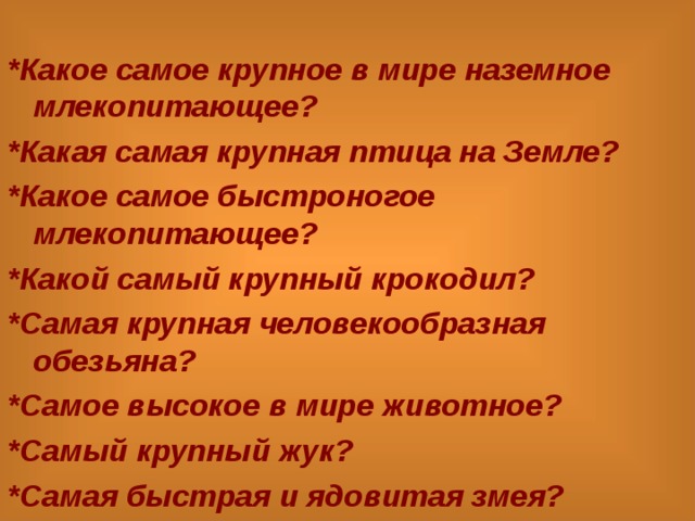  *Какое самое крупное в мире наземное млекопитающее? *Какая самая крупная птица на Земле? *Какое самое быстроногое млекопитающее? *Какой самый крупный крокодил? *Самая крупная человекообразная обезьяна? *Самое высокое в мире животное? *Самый крупный жук? *Самая быстрая и ядовитая змея? 