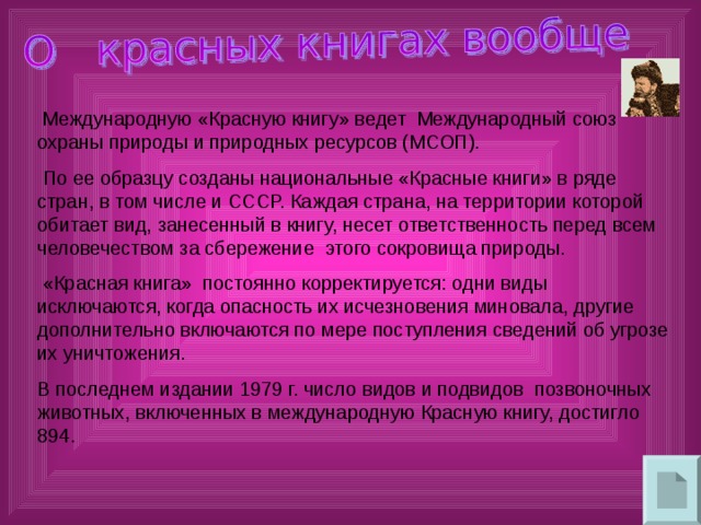 Международную «Красную книгу» ведет Международный союз охраны природы и природных ресурсов (МСОП).  По ее образцу созданы национальные «Красные книги» в ряде стран, в том числе и СССР. Каждая страна, на территории которой обитает вид, занесенный в книгу, несет ответственность перед всем человечеством за сбережение этого сокровища природы.  «Красная книга» постоянно корректируется: одни виды исключаются, когда опасность их исчезновения миновала, другие дополнительно включаются по мере поступления сведений об угрозе их уничтожения. В последнем издании 1979 г. число видов и подвидов позвоночных животных, включенных в международную Красную книгу, достигло 894. 