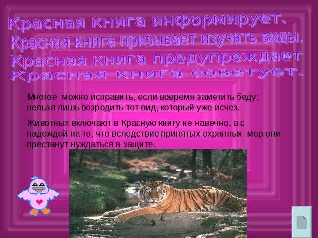 Многое можно исправить, если вовремя заметить беду; нельзя лишь возродить тот вид, который уже исчез. Животных включают в Красную книгу не навечно, а с надеждой на то, что вследствие принятых охранных мер они престанут нуждаться в защите. 