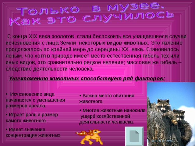  С конца XIX века зоологов стали беспокоить все учащавшиеся случаи исчезновения с лица Земли некоторых видов животных. Это явление продолжалось по крайней мере до середины XX века. Становилось ясным, что хотя в природе имеет место естественная гибель тех или иных видов, это сравнительно редкое явление; массовая же гибель – следствие деятельности человека.  Уничтожению животных способствует ряд факторов: 