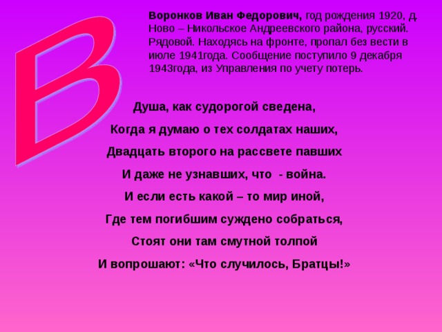 Воронков Иван Федорович, Душа, как судорогой сведена, Когда я думаю о тех солдатах наших, Двадцать второго на рассвете павших И даже не узнавших, что - война. И если есть какой – то мир иной, Где тем погибшим суждено собраться, Стоят они там смутной толпой И вопрошают: «Что случилось, Братцы!» 