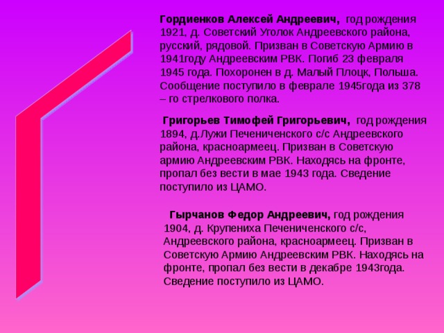 Гордиенков Алексей Андреевич, год рождения 1921, д. Советский Уголок Андреевского района, русский, рядовой. Призван в Советскую Армию в 1941году Андреевским РВК. Погиб 23 февраля 1945 года. Похоронен в д. Малый Плоцк, Польша. Сообщение поступило в феврале 1945года из 378 – го стрелкового полка.  Григорьев Тимофей Григорьевич, год рождения 1894, д.Лужи Печениченского с/с Андреевского района, красноармеец. Призван в Советскую армию Андреевским РВК. Находясь на фронте, пропал без вести в мае 1943 года. Сведение поступило из ЦАМО.   Гырчанов Федор Андреевич, год рождения 1904, д. Крупениха Печениченского с/с, Андреевского района, красноармеец. Призван в Советскую Армию Андреевским РВК. Находясь на фронте, пропал без вести в декабре 1943года. Сведение поступило из ЦАМО. 