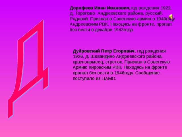 Дорофеев Иван Иванович, год рождения 1922, д. Торопово Андреевского района, русский. Рядовой. Призван в Советскую армию в 1940году Андреевским РВК. Находясь на фронте, пропал без вести в декабре 1943года. Дубровский Петр Егорович, год рождения 1926, д. Шевандино Андреевского района, красноармеец, стрелок. Призван в Советскую Армию Кировским РВК. Находясь на фронте пропал без вести в 1946году. Сообщение поступило из ЦАМО. 