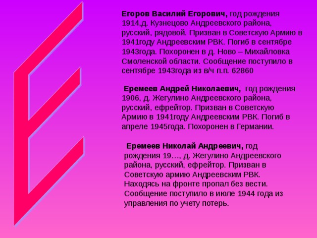 Егоров Василий Егорович,  Еремеев Андрей Николаевич, год рождения 1906, д. Жегулино Андреевского района, русский, ефрейтор. Призван в Советскую Армию в 1941году Андреевским РВК. Погиб в апреле 1945года. Похоронен в Германии.  Еремеев Николай Андреевич, год рождения 19…, д. Жегулино Андреевского района, русский, ефрейтор. Призван в Советскую армию Андреевским РВК. Находясь на фронте пропал без вести. Сообщение поступило в июле 1944 года из управления по учету потерь. 