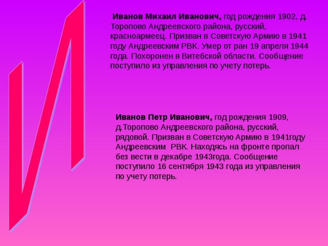  Иванов Михаил Иванович, год рождения 1902, д. Торопово Андреевского района, русский, красноармеец. Призван в Советскую Армию в 1941 году Андреевским РВК. Умер от ран 19 апреля 1944 года. Похоронен в Витебской области. Сообщение поступило из управления по учету потерь. Иванов Петр Иванович, год рождения 1909, д.Торопово Андреевского района, русский, рядовой. Призван в Советскую Армию в 1941году Андреевским РВК. Находясь на фронте пропал без вести в декабре 1943года. Сообщение поступило 16 сентября 1943 года из управления по учету потерь. 