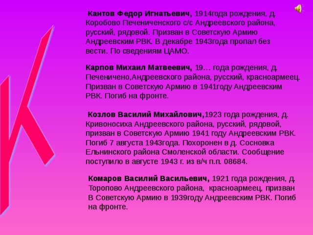  Кантов Федор Игнатьевич, 1914года рождения, д. Коробово Печениченского с/с Андреевского района, русский, рядовой. Призван в Советскую Армию Андреевским РВК. В декабре 1943года пропал без вести. По сведениям ЦАМО. Карпов Михаил Матвеевич, 19… года рождения, д. Печеничено,Андреевского района, русский, красноармеец. Призван в Советскую Армию в 1941году Андреевским РВК. Погиб на фронте.  Козлов Василий Михайлович, 1923 года рождения, д. Кривоносиха Андреевского района, русский, рядовой, призван в Советскую Армию 1941 году Андреевским РВК. Погиб 7 августа 1943года. Похоронен в д. Сосновка Ельнинского района Смоленской области. Сообщение поступило в августе 1943 г. из в/ч п.п. 08684. Комаров Василий Васильевич, 1921 года рождения, д. Торопово Андреевского района,  красноармеец, призван В Советскую Армию в  1939году Андреевским РВК. Погиб на фронте. 