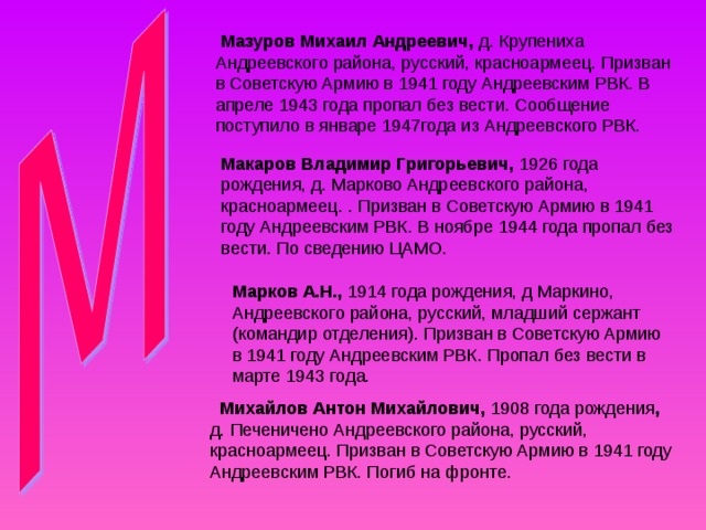  Мазуров Михаил Андреевич, д. Крупениха Андреевского района, русский, красноармеец. Призван в Советскую Армию в 1941 году Андреевским РВК. В апреле 1943 года пропал без вести. Сообщение поступило в январе 1947года из Андреевского РВК. Макаров Владимир Григорьевич, 1926 года рождения, д. Марково Андреевского района, красноармеец. . Призван в Советскую Армию в 1941 году Андреевским РВК. В ноябре 1944 года пропал без вести. По сведению ЦАМО. Марков А.Н., 1914 года рождения, д Маркино, Андреевского района, русский, младший сержант (командир отделения). Призван в Советскую Армию в 1941 году Андреевским РВК. Пропал без вести в марте 1943 года.  Михайлов Антон Михайлович, 1908 года рождения , д. Печеничено Андреевского района, русский, красноармеец. Призван в Советскую Армию в 1941 году Андреевским РВК. Погиб на фронте. 