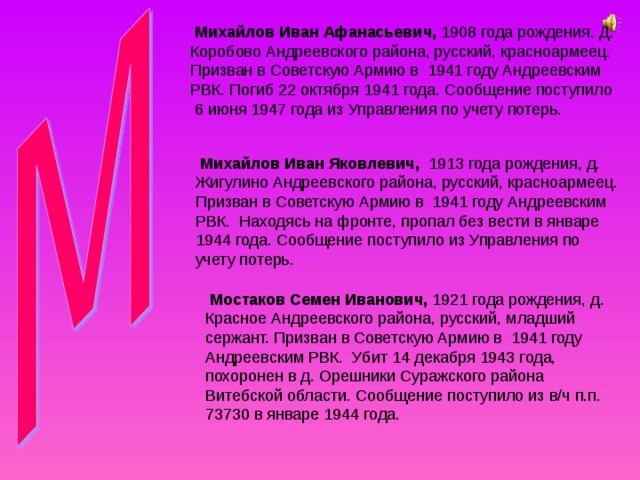  Михайлов Иван Афанасьевич, 1908 года рождения. Д. Коробово Андреевского района, русский, красноармеец. Призван в Советскую Армию в 1941 году Андреевским РВК. Погиб 22 октября 1941 года. Сообщение поступило 6 июня 1947 года из Управления по учету потерь.  Михайлов Иван Яковлевич, 1913 года рождения, д. Жигулино Андреевского района, русский, красноармеец. Призван в Советскую Армию в 1941 году Андреевским РВК. Находясь на фронте, пропал без вести в январе 1944 года. Сообщение поступило из Управления по учету потерь.  Мостаков Семен Иванович, 1921 года рождения, д. Красное Андреевского района, русский, младший сержант. Призван в Советскую Армию в 1941 году Андреевским РВК. Убит 14 декабря 1943 года, похоронен в д. Орешники Суражского района Витебской области. Сообщение поступило из в/ч п.п. 73730 в январе 1944 года. 