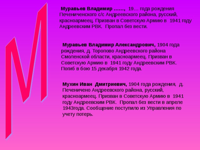  Муравьев Владимир ……, 19… года рождения Печениченского с/с Андреевского района, русский, красноармеец. Призван в Советскую Армию в 1941 году Андреевским РВК. Пропал без вести.  Муравьев Владимир Александрович, 1904 года рождения, д. Торопово Андреевского района Смоленской области, красноармеец. Призван в Советскую Армию в 1941 году Андреевским РВК. Погиб в бою 15 декабря 1942 года. Мухин Иван Дмитриевич, 1904 года рождения,  д. Печеничено Андреевского района, русский, красноармеец. Призван в Советскую Армию в 1941 году Андреевским РВК. Пропал без вести в апреле 1943года. Сообщение поступило из Управления по учету потерь. 