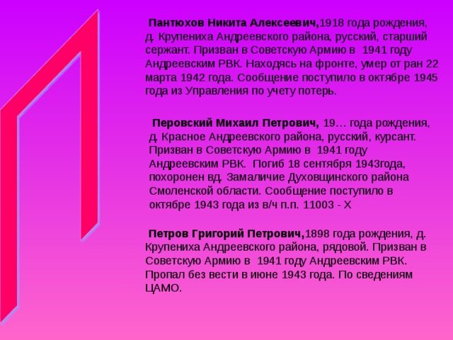  Пантюхов Никита Алексеевич, 1918 года рождения, д. Крупениха Андреевского района, русский, старший сержант. Призван в Советскую Армию в 1941 году Андреевским РВК. Находясь на фронте, умер от ран 22 марта 1942 года. Сообщение поступило в октябре 1945 года из Управления по учету потерь.  Перовский Михаил Петрович, 19… года рождения, д. Красное Андреевского района, русский, курсант. Призван в Советскую Армию в 1941 году Андреевским РВК. Погиб 18 сентября 1943года, похоронен вд. Замаличие Духовщинского района Смоленской области. Сообщение поступило в октябре 1943 года из в/ч п.п. 11003 - Х  Петров Григорий Петрович, 1898 года рождения, д. Крупениха Андреевского района, рядовой. Призван в Советскую Армию в 1941 году Андреевским РВК. Пропал без вести в июне 1943 года. По сведениям ЦАМО. 
