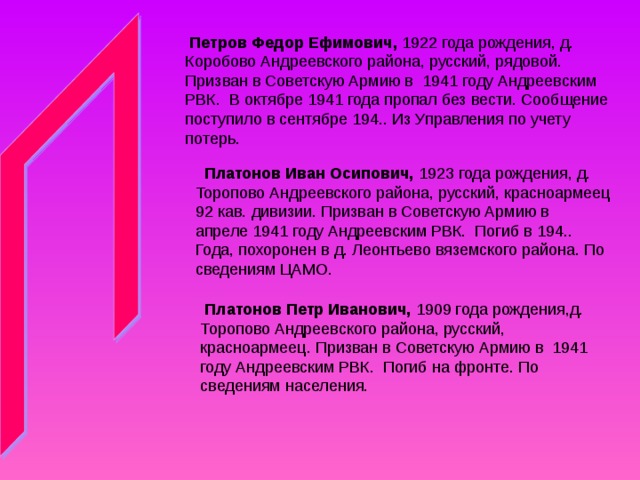  Петров Федор Ефимович, 1922 года рождения, д. Коробово Андреевского района, русский, рядовой. Призван в Советскую Армию в 1941 году Андреевским РВК. В октябре 1941 года пропал без вести. Сообщение поступило в сентябре 194.. Из Управления по учету потерь.   Платонов Иван Осипович, 1923 года рождения, д. Торопово Андреевского района, русский, красноармеец 92 кав. дивизии. Призван в Советскую Армию в апреле 1941 году Андреевским РВК. Погиб в 194.. Года, похоронен в д. Леонтьево вяземского района. По сведениям ЦАМО.  Платонов Петр Иванович, 1909 года рождения,д. Торопово Андреевского района, русский, красноармеец. Призван в Советскую Армию в 1941 году Андреевским РВК. Погиб на фронте. По сведениям населения. 
