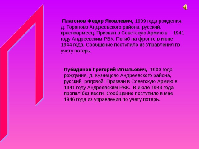 Платонов Федор Яковлевич, 1909 года рождения, д. Торопово Андреевского района, русский, красноармеец. Призван в Советскую Армию в 1941 году Андреевским РВК. Погиб на фронте в июне 1944 года. Сообщение поступило из Управления по учету потерь. Пубидинов Григорий Игнатьевич, 1900 года рождения, д. Кузнецово Андреевского района, русский, рядовой. Призван в Советскую Армию в 1941 году Андреевским РВК. В июле 1943 года пропал без вести. Сообщение поступило в мае 1946 года из управления по учету потерь. 