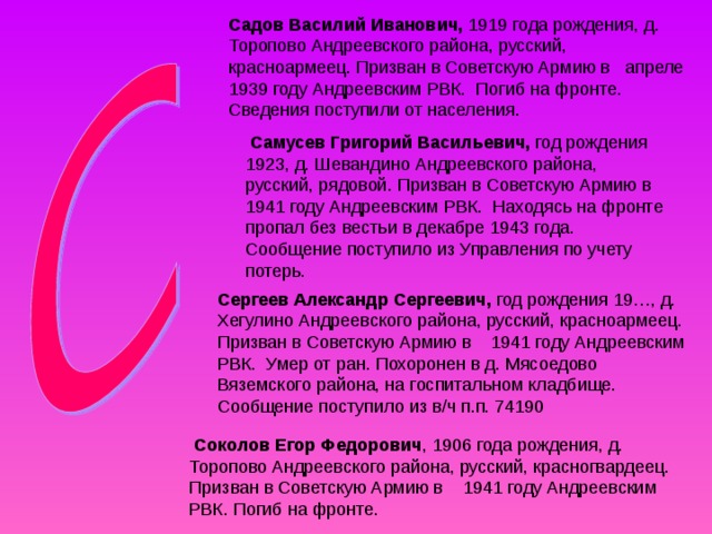 Садов Василий Иванович, 1919 года рождения, д. Торопово Андреевского района, русский, красноармеец. Призван в Советскую Армию в апреле 1939 году Андреевским РВК. Погиб на фронте. Сведения поступили от населения.  Самусев Григорий Васильевич, год рождения 1923, д. Шевандино Андреевского района, русский, рядовой. Призван в Советскую Армию в 1941 году Андреевским РВК. Находясь на фронте пропал без вестьи в декабре 1943 года. Сообщение поступило из Управления по учету потерь. Сергеев Александр Сергеевич, год рождения 19…, д. Хегулино Андреевского района, русский, красноармеец. Призван в Советскую Армию в 1941 году Андреевским РВК. Умер от ран. Похоронен в д. Мясоедово Вяземского района, на госпитальном кладбище. Сообщение поступило из в/ч п.п. 74190  Соколов Егор Федорович , 1906 года рождения, д. Торопово Андреевского района, русский, красногвардеец.  Призван в Советскую Армию в 1941 году Андреевским РВК. Погиб на фронте. 