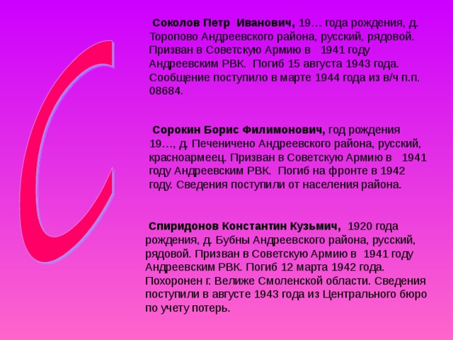  Соколов Петр Иванович, 19… года рождения, д. Торопово Андреевского района, русский, рядовой. Призван в Советскую Армию в 1941 году Андреевским РВК. Погиб 15 августа 1943 года. Сообщение поступило в марте 1944 года из в/ч п.п. 08684.  Сорокин Борис Филимонович, год рождения 19…, д. Печеничено Андреевского района, русский, красноармеец. Призван в Советскую Армию в 1941 году Андреевским РВК. Погиб на фронте в 1942 году. Сведения поступили от населения района.  Спиридонов Константин Кузьмич, 