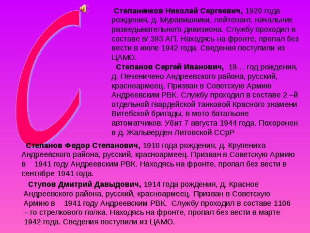  Степаненков Николай Сергеевич, 1920 года рождения, д. Муравишники, лейтенант, начальник разведывательного дивизиона. Службу проходил в составе в/ 393 АП. Находясь на фронте, пропал без вести в июле 1942 года. Сведения поступили из ЦАМО.   Степанов Сергей Иванович, 19… год рождения, д. Печеничено Андреевского района, русский, красноармеец. Призван в Советскую Армию Андреевским РВК. Службу проходил в составе 2 –й отдельной гвардейской танковой Красного знамени Витебской бригады, в мото батальоне автоматчиков. Убит 7 августа 1944 года. Похоронен в д. Жальверден Литовской ССрР   Степанов Федор Степанович, 1910 года рождения, д. Крупениха Андреевского района, русский, красноармеец. Призван в Советскую Армию в 1941 году Андреевским РВК. Находясь на фронте, пропал без вести в сентябре 1941 года.  Ступов Дмитрий Давыдович, 1914 года рождения, д. Красное Андреевского района, русский, красноармеец. Призван в Советскую Армию в 1941 году Андреевским РВК. Службу проходил в составе 1106 – го стрелкового полка. Находясь на фронте, пропал без вести в марте 1942 года. Сведения поступили из ЦАМО. 