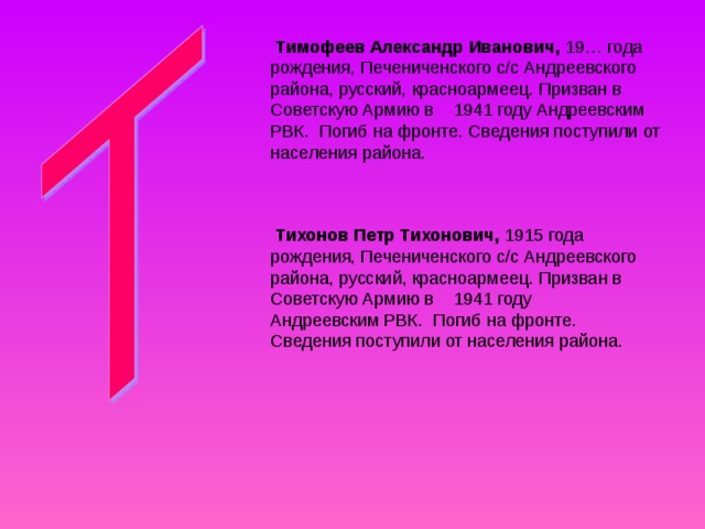  Тимофеев Александр Иванович, 19… года рождения, Печениченского с/с Андреевского района, русский, красноармеец. Призван в Советскую Армию в 1941 году Андреевским РВК. Погиб на фронте. Сведения поступили от населения района.  Тихонов Петр Тихонович, 1915 года рождения, Печениченского с/с Андреевского района, русский, красноармеец. Призван в Советскую Армию в 1941 году Андреевским РВК. Погиб на фронте. Сведения поступили от населения района. 