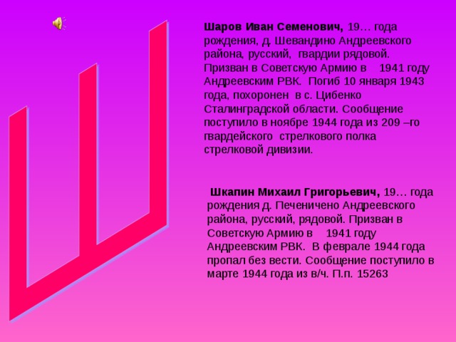 Шаров Иван Семенович, 19… года рождения, д. Шевандино Андреевского района, русский, гвардии рядовой. Призван в Советскую Армию в 1941 году Андреевским РВК. Погиб 10 января 1943 года, похоронен в с. Цибенко Сталинградской области. Сообщение поступило в ноябре 1944 года из 209 –го гвардейского стрелкового полка стрелковой дивизии.  Шкапин Михаил Григорьевич, 19… года рождения д. Печеничено Андреевского района, русский, рядовой. Призван в Советскую Армию в 1941 году Андреевским РВК. В феврале 1944 года пропал без вести. Сообщение поступило в марте 1944 года из в/ч. П.п. 15263 