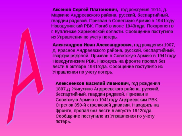  Аксенов Сергей Платонович, год рождения 1914, д. Маркино Андреевского района, русский, беспартийный, гвардии рядовой. Призван в Советскую Армию в 1941году Новодугинский РВК. Погиб в июне 1943года. Похоронен в г. Куплянске Харьковской области. Сообщение поступило из Управления по учету потерь. Александров Иван Александрович, год рождения 1907, д. Красное Андреевского района, русский, беспартийный, гвардии рядовой. Призван в Советскую Армию в 1941году Новодугинским РВК. Находясь на фронте пропал без вести в октябре 1941года. Сообщение поступило из Управления по учету потерь. Алексеенков Василий Иванович, год рождения 1897,д. Жигулино Андреевского района, русский, беспартийный, гвардии рядовой. Призван в Советскую Армию в 1941году Андреевским РВК. Стрелок 350-й стрелковой дивизии. Находясь на фронте, пропал без вести в августе 1942года. Сообщение поступило из Управления по учету потерь. 