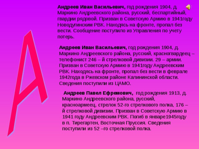 Андреев Иван Васильевич, год рождения 1904, д. Маркино Андреевского района, русский, беспартийный, гвардии рядовой. Призван в Советскую Армию в 1941году Новодугинским РВК. Находясь на фронте, пропал без вести. Сообщение поступило из Управления по учету потерь. Андреев Иван Васильевич, год рождения 1904, д. Маркино Андреевского района, русский, красногвардеец – телефонист 246 – й стрелковой дивизии. 29 – армии. Призван в Советскую Армию в 1941году Андреевским РВК. Находясь на фронте, пропал без вести в феврале 1942года в Ржевском районе Калининской области. Сведения поступили из ЦАМО.  Андреев Павел Ефремович, год рождения 1913, д. Маркино Андреевского района, русский, красноармеец, стрелок 52-го стрелкового полка, 176 –й стрелковой дивизии. Призван в Советскую Армию в 1941 году Андреевским РВК. Погиб в январе1945году в п. Тирегартен, Восточная Пруссия. Сведения поступили из 52 –го стрелковой полка. 