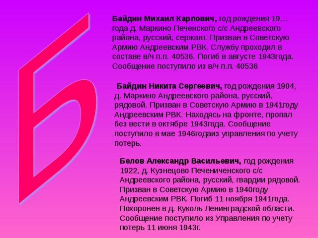 Байдин Михаил Карпович, год рождения 19…года д. Маркино Печенского с/с Андреевского района, русский, сержант. Призван в Советскую Армию Андреевским РВК. Службу проходил в составе в/ч п.п. 40536. Погиб в августе 1943года. Сообщение поступило из в/ч п.п. 40536  Байдин Никита Сергеевич, год рождения 1904, д. Маркино Андреевского района, русский, рядовой. Призван в Советскую Армию в 1941году Андреевским РВК. Находясь на фронте, пропал без вести в октябре 1943года. Сообщение поступило в мае 1946годаиз управления по учету потерь. Белов Александр Васильевич, год рождения 1922, д. Кузнецово Печениченского с/с Андреевского района, русский, гвардии рядовой. Призван в Советскую Армию в 1940году Андреевским РВК. Погиб 11 ноября 1941года. Похоронен в д. Куколь Ленинградской области. Сообщение поступило из Управления по учету потерь 11 июня 1943г. 