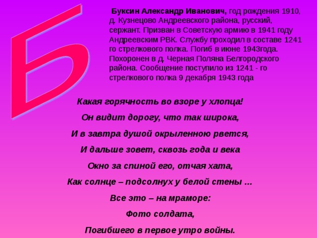  Буксин Александр Иванович, год рождения 1910, д. Кузнецово Андреевского района, русский, сержант. Призван в Советскую армию в 1941 году Андреевским РВК. Службу проходил в составе 1241 го стрелкового полка. Погиб в июне 1943года. Похоронен в д. Черная Поляна Белгородского района. Сообщение поступило из 1241 - го стрелкового полка 9 декабря 1943 года Какая горячность во взоре у хлопца! Он видит дорогу, что так широка, И в завтра душой окрыленною рвется, И дальше зовет, сквозь года и века Окно за спиной его, отчая хата, Как солнце – подсолнух у белой стены … Все это – на мраморе: Фото солдата, Погибшего в первое утро войны.  