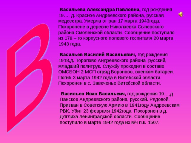  Васильева Александра Павловна, год рождения 19…, д. Красное Андреевского района, русская, медсестра. Умерла от ран 17 марта 1943года. Похоронене в деревне Николаевка Сычевского района Смоленской области. Сообщение поступило из 179 – го корпусного полевого госпиталя 20 марта 1943 года.  Васильев Василий Васильевич, год рождения 1918,д. Торопово Андреевского района, русский, младший политрук. Службу проходил в составе ОМСБОН 2 МСП отряд Вороново, военком батареи. Погиб 3 марта 1942 года в Витебской области. Похоронен в с. Завеченье Витебской области.  Васильев Иван Васильеич, год рождения 19…,д Панское Андреевского района, русский. Рядовой. Призван в Советскую Армию в 1941году Андреевским РВК. Убит 23 февраля 1942года. Похоронен в д. Дятлиха ленинградской области. Сообщение поступило в марте 1942 года из в/ч п.к. 1507. 