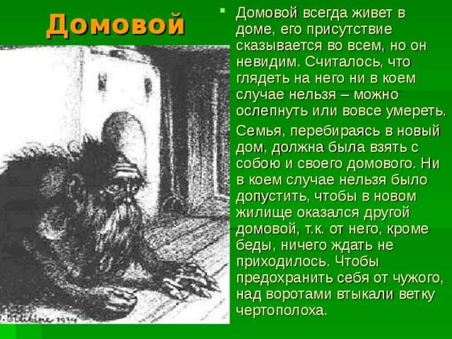 Домовой всегда живет в доме, его присутствие сказывается во всем, но он невидим. Считалось, что глядеть на него ни в коем случае нельзя – можно ослепнуть или вовсе умереть. Семья, перебираясь в новый дом, должна была взять с собою и своего домового. Ни в коем случае нельзя было допустить, чтобы в новом жилище оказался другой домовой, т.к. от него, кроме беды, ничего ждать не приходилось. Чтобы предохранить себя от чужого, над воротами втыкали ветку чертополоха.  Домовой 