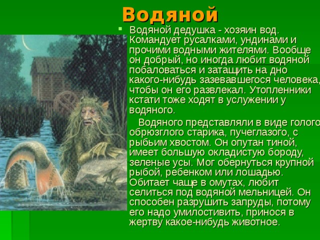 Водяной Водяной дедушка - хозяин вод. Командует русалками, ундинами и прочими водными жителями. Вообще он добрый, но иногда любит водяной побаловаться и затащить на дно какого - нибудь зазевавшегося человека, чтобы он его развлекал. Утопленники кстати тоже ходят в услужении у водяного.  Водяного представляли в виде голого обрюзглого старика, пучеглазого, с рыбьим хвостом. Он опутан тиной, имеет большую окладистую бороду, зеленые усы. Мог обернуться крупной рыбой, ребенком или лошадью. Обитает чаще в омутах, любит селиться под водяной мельницей. Он способен разрушить запруды, потому его надо умилостивить, принося в жертву какое-нибудь животное. 